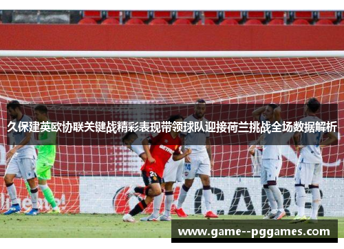 久保建英欧协联关键战精彩表现带领球队迎接荷兰挑战全场数据解析