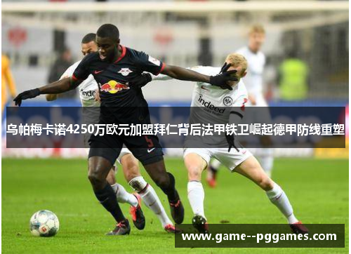 乌帕梅卡诺4250万欧元加盟拜仁背后法甲铁卫崛起德甲防线重塑