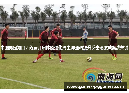 中国男足海口训练营开启体能强化周主帅强调提升反击速度成备战关键