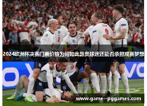 2024欧洲杯决赛门票价格为何如此昂贵球迷还能否承担观赛梦想