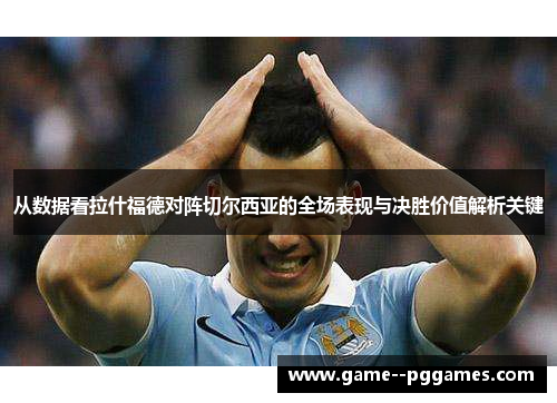 从数据看拉什福德对阵切尔西亚的全场表现与决胜价值解析关键