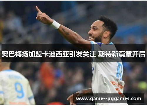 奥巴梅扬加盟卡迪西亚引发关注 期待新篇章开启